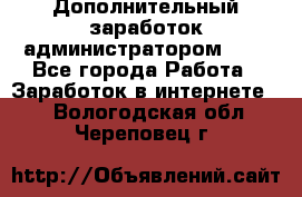 Дополнительный заработок администратором!!!! - Все города Работа » Заработок в интернете   . Вологодская обл.,Череповец г.